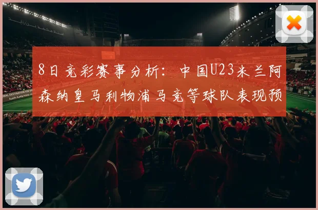 8日竞彩赛事分析：中国U23米兰阿森纳皇马利物浦马竞等球队表现预测