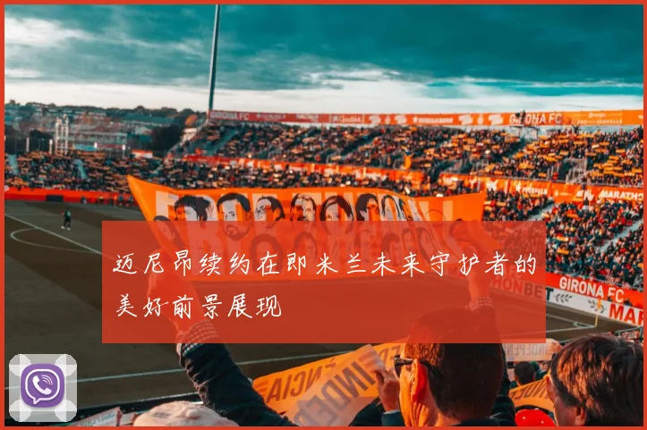 迈尼昂续约在即米兰未来守护者的美好前景展现
