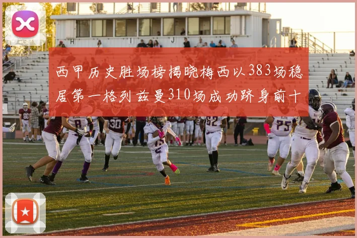 西甲历史胜场榜揭晓梅西以383场稳居第一格列兹曼310场成功跻身前十