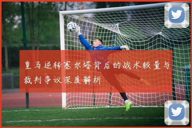 皇马逆转塞尔塔背后的战术较量与裁判争议深度解析