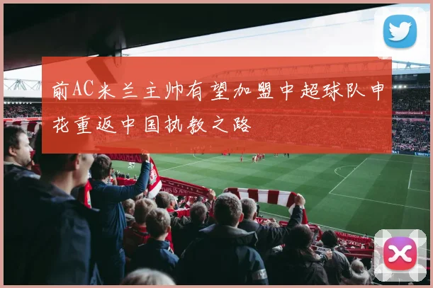 前AC米兰主帅有望加盟中超球队申花重返中国执教之路